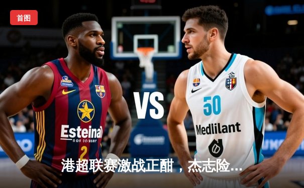 港超联赛激战正酣，杰志险胜东方龙狮登顶积分榜