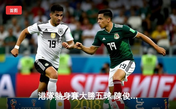 港隊熱身賽大勝五球 陳俊樂梅開二度顯功架