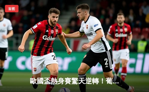 歐國盃熱身賽驚天逆轉！葡萄牙3-2絕殺克羅地亞，C朗後備登場造12碼