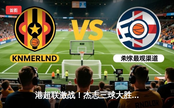 港超联激战！杰志三球大胜东方 丹恩奴域戴帽领衔射手榜