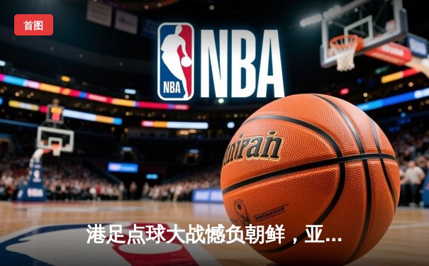 港足点球大战憾负朝鲜，亚洲杯征程虽败犹荣