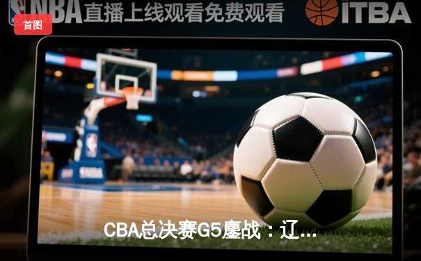 CBA总决赛G5鏖战：辽宁本钢加时逆转广东宏远 成功卫冕总冠军